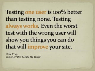 Testing one user is 100% better
than testing none. Testing
always works. Even the worst
test with the wrong user will
show you things you can do
that will improve your site.
Steve Krug,
author of “Don’t Make Me Think”
 