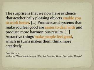 The surprise is that we now have evidence
that aesthetically pleasing objects enable you
to work better. […] Products and systems that
make you feel good are easier to deal with and
produce more harmonious results. […]
Attractive things make people feel good,
which in turns makes them think more
creatively.
Don Norman,
author of “Emotional Design: Why We Love (or Hate) Everyday Things”
 