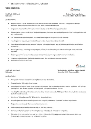  S.S.C fromBoard of SecondaryEducation,Hyderabad.
WORK EXPERIENCE:
3i InfoTech (ICICI Bank) Regional Asset coordinator
Hyderabad November 2015 – September 2016
Job Description:
• Responsiblefor IT assets Inventory, trackingof assetinstallation,movement, addition & configuration changes.
Managingoverall 25 thousand plus assets total Andhra Pradesh & Telangana.
• Singlepoint of contact for all ITassets related activities for Gachibowli corporatelocation.
• Addressingthe Phone calls& Mails.Vendor Management, Followup with vendors for assetrelated POs/installationsand
any troubleshoots.
• End to end followup with engineers, TLs and Area Managers on daily asset related activities.
• HandlingServiceRequests, and incidentRequest under all priorities and maintain SLA.
• Identifyingrecurringproblems,reporting trends to senior management, and recommending solutions or correction
procedures.
• Providingtraining& knowledge base (company policies,ITsecurity policy and codeof conduct) to newly recruited
engineers.
• Resolvingescalated issuesfromthe users on time and ensuringthe high level of customer satisfaction.
• Escalatingtheproblems to the concerned department and followingup until it's resolved.
• Performed audits of all ITS assets.
3i InfoTech (ICICI Bank) Senior Remote & Desktop support Engineer
Hyderabad November 2013 - November 2014
Job Description:
• Takingcalls fromend users and resolvingthe issues in particular time.
• TroubleshootingVPN & AD related issues.
• HandlingVPN issues likeToken issues,connection problems User ID related problems (Creating, Modifying,and Editing),
helpingusers with related problems through phone, and by takingRemote session.
• HandlingActive directory related issues likeResetting Domain passwords,Addinguser IDs in domain,System passwords,
Outlook related issues etc.
• Workingon Tickets based on TAT & SLA Service & trouble tickets.
• Processingthe servicerequest for approvals and assigningsofttoken or hard token based on requirement.
• Responding users through Chat and email communication.
• HandlingApplication related issues like Java,IE,and proxy settings.
• Workingon ITIL management for HandlingBusiness Critical tickets if more than 4 impacted.
• Collectingall theinformation from user for raisinga ticketand initiatinga group chatwith the support teams and
forwardingto incident managers for bridge call handling.
 
