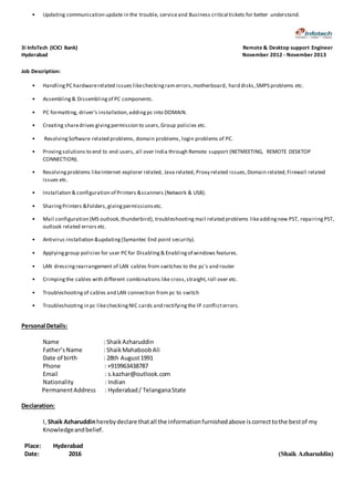 • Updating communication update in the trouble, serviceand Business critical tickets for better understand.
3i InfoTech (ICICI Bank) Remote & Desktop support Engineer
Hyderabad November 2012 - November 2013
Job Description:
• HandlingPC hardwarerelated issues likecheckingram errors,motherboard, hard disks,SMPS problems etc.
• Assembling& Dissemblingof PC components.
• PC formatting, driver’s installation,adding pc into DOMAIN.
• Creating sharedrives givingpermission to users,Group policies etc.
• ResolvingSoftware related problems, domain problems, login problems of PC.
• Provingsolutions to end to end users, all over India through Remote support (NETMEETING, REMOTE DESKTOP
CONNECTION).
• Resolvingproblems likeInternet explorer related, Java related, Proxy related issues,Domain related,Firewall related
issues etc.
• Installation & configuration of Printers &scanners (Network & USB).
• SharingPrinters &Folders,givingpermissionsetc.
• Mail configuration (MS outlook,thunderbird), troubleshooting mail related problems likeaddingnew PST, repairing PST,
outlook related errors etc.
• Antivirus installation &updating(Symantec End point security).
• Applyinggroup policies for user PC for Disabling& Enablingof windows features.
• LAN dressing rearrangement of LAN cables from switches to the pc's and router
• Crimpingthe cables with different combinations like cross,straight,roll over etc.
• Troubleshootingof cables and LAN connection from pc to switch
• Troubleshooting in pc likecheckingNIC cards and rectifyingthe IP conflicterrors.
Personal Details:
Name : ShaikAzharuddin
Father’sName : ShaikMahaboobAli
Date of birth : 28th August1991
Phone : +919963438787
Email : s.kazhar@outlook.com
Nationality : Indian
PermanentAddress : Hyderabad/ TelanganaState
Declaration:
I, Shaik Azharuddinherebydeclare thatall the informationfurnishedabove iscorrecttothe bestof my
Knowledgeandbelief.
Place: Hyderabad
Date: 2016 (Shaik Azharuddin)
 