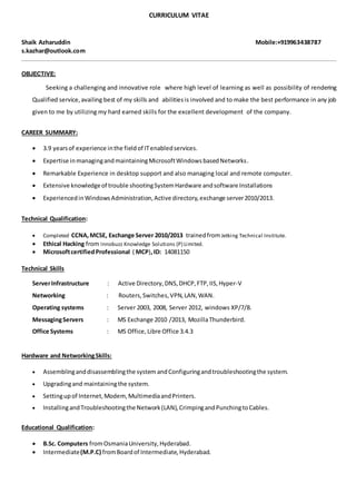 CURRICULUM VITAE
Shaik Azharuddin Mobile:+919963438787
s.kazhar@outlook.com
OBJECTIVE:
Seeking a challenging and innovative role where high level of learning as well as possibility of rendering
Qualified service,availing best of my skills and abilitiesis involved and to make the best performance in any job
given to me by utilizing my hard earned skills for the excellent development of the company.
CAREER SUMMARY:
 3.9 yearsof experience inthe fieldof ITenabledservices.
 Expertise inmanagingandmaintainingMicrosoftWindowsbasedNetworks.
 Remarkable Experience in desktop support and also managing local and remote computer.
 Extensive knowledgeof trouble shootingSystemHardware andsoftware Installations
 ExperiencedinWindowsAdministration,Active directory,exchange server2010/2013.
Technical Qualification:
 Completed CCNA,MCSE, Exchange Server 2010/2013 trainedfromJetking Technical Institute.
 Ethical Hacking from Innobuzz Knowledge Solutions (P) Limited.
 MicrosoftcertifiedProfessional ( MCP),ID: 14081150
Technical Skills
ServerInfrastructure : Active Directory,DNS,DHCP,FTP,IIS,Hyper-V
Networking : Routers,Switches,VPN,LAN,WAN.
Operating systems : Server 2003, 2008, Server 2012, windows XP/7/8.
MessagingServers : MS Exchange 2010 /2013, MozillaThunderbird.
Office Systems : MS Office, Libre Office 3.4.3
Hardware and NetworkingSkills:
 Assemblinganddisassemblingthe system andConfiguringandtroubleshootingthe system.
 Upgradingand maintainingthe system.
 Settingupof Internet,Modem,MultimediaandPrinters.
 InstallingandTroubleshootingthe Network(LAN),CrimpingandPunchingtoCables.
Educational Qualification:
 B.Sc. Computers fromOsmaniaUniversity,Hyderabad.
 Intermediate(M.P.C) fromBoardof Intermediate,Hyderabad.
 