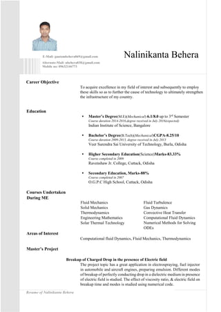 Resume of Nalinikanta Behera
E-Mail: gautambehera069@gmail.com Nalinikanta Behera
Alternate-Mail: nbehera838@gmail.com
Mobile no: 09632146773
Career Objective
To acquire excellence in my field of interest and subsequently to employ
these skills so as to further the cause of technology to ultimately strengthen
the infrastructure of my country.
Education
 Master’s Degree(M.E)(Mechanical) 6.1/8.0 up to 3rd
Semester
Course duration 2014-2016,degree received in July 2016(expected)
Indian Institute of Science, Bangalore
 Bachelor’s Degree(B.Tech)(Mechanical)CGPA-8.25/10
Course duration 2009-2013, degree received in July 2013
Veer Surendra Sai University of Technology, Burla, Odisha
 Higher Secondary Education(Science)Marks-83.33%
Course completed in 2009
Ravenshaw Jr. College, Cuttack, Odisha
 Secondary Education, Marks-88%
Course completed in 2007
O.G.P.C High School, Cuttack, Odisha
Courses Undertaken
During ME
Fluid Mechanics
Solid Mechanics
Thermodynamics
Engineering Mathematics
Solar Thermal Technology
Fluid Turbulence
Gas Dynamics
Convective Heat Transfer
Computational Fluid Dynamics
Numerical Methods for Solving
ODEs
Areas of Interest
Computational fluid Dynamics, Fluid Mechanics, Thermodynamics
Master’s Project
Breakup of Charged Drop in the presence of Electric field
The project topic has a great application in electrospraying, fuel injector
in automobile and aircraft engines, preparing emulsion. Different modes
of breakup of perfectly conducting drop in a dielectric medium in presence
of electric field is studied. The effect of viscosity ratio, & electric field on
breakup time and modes is studied using numerical code.
 