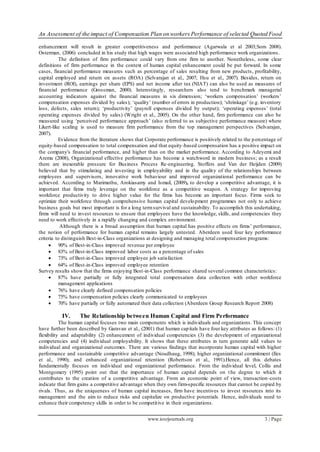 An Assessment of the impact of Compensation Plan on workers Performance of selected Quoted Food
www.iosrjournals.org 3 | Page
enhancement will result in greater competitiveness and performance (Agarwala et al 2003;Som 2008).
Osterman, (2006) concluded in his study that high wages were associated high performance work organizations.
The definition of firm performance could vary from one firm to another. Nonetheless, some clear
definitions of firm performance in the context of human capital enhancement could be put forward. In some
cases, financial performance measures such as percentage of sales resulting from new products, profitability,
capital employed and return on assets (ROA) (Selvarajan et al., 2007; Hsu et al., 2007). Besides, return on
investment (ROI), earnings per share (EPS) and net income after tax (NIAT) can also be used as measures of
financial performance (Grossman, 2000). Interestingly, researchers also tend to benchmark managerial
accounting indicators against the financial measures in six dimension; ‘workers compensation’ (workers’
compensation expenses divided by sales); ‘quality’ (number of errors in production); ‘shrinkage’ (e.g. inventory
loss, defects, sales return); ‘productivity’ (payroll expenses divided by output); ‘operating expenses’ (total
operating expenses divided by sales) (Wright et al., 2005). On the other hand, firm performance can also be
measured using ‘perceived performance approach’ (also referred to as subjective performance measure) where
Likert-like scaling is used to measure firm performance from the top management perspectives (Selvarajan,
2007).
Evidence from the literature shows that Corporate performance is positively related to the percentage of
equity-based compensation to total compensation and that equity-based compensation has a positive impact on
the company's financial performance, and higher than on the market performance. According to Adeyemi and
Aremu (2008), Organizational effective performance has become a watchword in modern business; as a result
there are inexorable pressure for Business Process Re-engineering. Stoffers and Van der Heijden (2009)
believed that by stimulating and investing in employability and in the quality of the relationships between
employees and supervisors, innovative work behaviour and improved organizational performance can be
achieved. According to Marimuthu, Arokiasamy and Ismail, (2009), to develop a competitive advantage, it is
important that firms truly leverage on the workforce as a competitive weapon. A strategy for improving
workforce productivity to drive higher value for the firms has become an important focus. Firms seek to
optimize their workforce through comprehensive human capital development programmes not only to achieve
business goals but most important is for a long termsurvival and sustainability. To accomplish this undertaking,
firms will need to invest resources to ensure that employees have the knowledge, skills, and competencies they
need to work effectively in a rapidly changing and complex environment.
Although there is a broad assumption that human capital has positive effects on firms’ performance,
the notion of performance for human capital remains largely untested. Aberdeen used four key performance
criteria to distinguish Best-in-Class organizations at designing and managing total compensation programs:
 90% of Best-in-Class improved revenue per employee
 83% of Best-in-Class improved labor costs as a percentage of sales
 73% of Best-in-Class improved employee job satisfaction
 64% of Best-in-Class improved employee retention
Survey results show that the firms enjoying Best-in-Class performance shared several common characteristics:
 87% have partially or fully integrated total compensation data collection with other workforce
management applications
 76% have clearly defined compensation policies
 75% have compensation policies clearly communicated to employees
 70% have partially or fully automated their data collection (Aberdeen Group Research Report 2008)
IV. The Relationship between Human Capital and Firm Performance
The human capital focuses two main components which is individuals and organizations. This concept
have further been described by Garavan et al., (2001) that human capitals have four key attributes as follows: (1)
flexibility and adaptability (2) enhancement of individual competencies (3) the development of organizational
competencies and (4) individual employability. It shows that these attributes in turn generate add values to
individual and organizational outcomes. There are various findings that incorporate human capital with higher
performance and sustainable competitive advantage (Noudhaug, 1998); higher organizational commitment (Iles
et al., 1990); and enhanced organizational retention (Robertson et al., 1991).Hence, all this debates
fundamentally focuses on individual and organizational performance. From the individual level, Collis and
Montgomery (1995) point out that the importance of human capital depends on the degree to which it
contributes to the creation of a competitive advantage. From an economic point of view, transaction -costs
indicate that firm gains a competitive advantage when they own firm-specific resources that cannot be copied by
rivals. Thus, as the uniqueness of human capital increases, firm have incentives to invest resources into its
management and the aim to reduce risks and capitalize on productive potentials. Hence, individuals need to
enhance their competency skills in order to be competitive in their organizations.
 