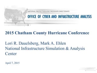 2015 Chatham County Hurricane Conference
Lori R. Dauelsberg, Mark A. Ehlen
National Infrastructure Simulation & Analysis
Center
April 7, 2015
NATIONAL PROTECTION AND PROGRAMS DIRECTORATE
OFFICE OF CYBER AND INFRASTRUCTURE ANALYSIS
 