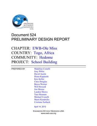 Document 524
PRELIMINARY DESIGN REPORT
CHAPTER: EWB-Ole Miss
COUNTRY: Togo, Africa
COMMUNITY: Hedome
PROJECT: School Building
PREPARED BY Madeline Costelli
Joey White
David Austin
Diana Kapanzhi
Kris Keller
Chris Douglas
Becca Werner
Will Howard
Jim Mosier
Landon Shows
Tara Shumate
Michael Costelli
Marni Kendricks
Cristiane Surbeck
April 14, 2013
ENGINEERS WITHOUT BORDERS-USA
www.ewb-usa.org
 