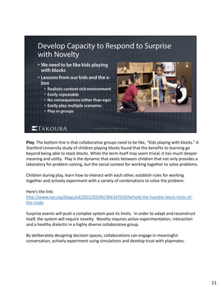 Play. The bottom line is that collaborative groups need to be like, “Kids playing with blocks.” A 
Stanford University study of children playing blocks found that the benefits to learning go 
beyond being able to stack blocks. While the term itself may seem trivial, it has much deeper 
meaning and utility.  Play is the dynamic that exists between children that not only provides a 
laboratory for problem solving, but the social context for working together to solve problems. 
Children during play, learn how to interact with each other, establish rules for working 
together and actively experiment with a variety of combinations to solve the problem.  
Here’s the link:  
http://www.npr.org/blogs/ed/2015/02/06/384347659/behold‐the‐humble‐block‐tools‐of‐
the‐trade
Surprise events will push a complex system past its limits.  In order to adapt and reconstruct 
itself, the system will require novelty.  Novelty requires active experimentation, interaction 
and a healthy dialectic in a highly diverse collaborative group.
By deliberately designing decision spaces, collaborations can engage in meaningful 
conversation, actively experiment using simulations and develop trust with playmates. 
11
 