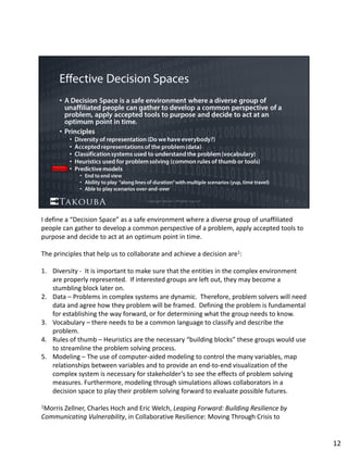 I define a “Decision Space” as a safe environment where a diverse group of unaffiliated 
people can gather to develop a common perspective of a problem, apply accepted tools to 
purpose and decide to act at an optimum point in time. 
The principles that help us to collaborate and achieve a decision are1:
1. Diversity ‐ It is important to make sure that the entities in the complex environment 
are properly represented.  If interested groups are left out, they may become a 
stumbling block later on.
2. Data – Problems in complex systems are dynamic.  Therefore, problem solvers will need 
data and agree how they problem will be framed.  Defining the problem is fundamental 
for establishing the way forward, or for determining what the group needs to know.
3. Vocabulary – there needs to be a common language to classify and describe the 
problem.  
4. Rules of thumb – Heuristics are the necessary “building blocks” these groups would use 
to streamline the problem solving process.
5. Modeling – The use of computer‐aided modeling to control the many variables, map 
relationships between variables and to provide an end‐to‐end visualization of the 
complex system is necessary for stakeholder’s to see the effects of problem solving 
measures. Furthermore, modeling through simulations allows collaborators in a 
decision space to play their problem solving forward to evaluate possible futures.
1Morris Zellner, Charles Hoch and Eric Welch, Leaping Forward: Building Resilience by 
Communicating Vulnerability, in Collaborative Resilience: Moving Through Crisis to 
12
 