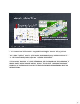 A visual‐interactive environment is integral to sustaining the decision making process.  
This is a key capability, because quite literally, it can be everything from a dashboard to a 
3D simulation that very nearly replicates a physical environment.  
Visualization is important to sustain collaboration, because it gives the group a method to 
see the effects of their decision making.  Without visualization, it becomes increasingly 
more difficult for participants to articulate a vision of how the alternatives will work in a 
systems context.  
14
 