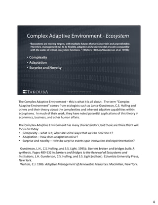 The Complex Adaptive Environment – this is what it is all about.  The term “Complex 
Adaptive Environment” comes from ecologists such as Lance Gunderson, C.S. Holling and 
others and their theory about the complexities and inherent adaptive capabilities within 
ecosystems.  In much of their work, they have noted potential applications of this theory in 
economics, business, and other human affairs.  
The Complex Adaptive Environment has many characteristics, but there are three that I will 
focus on today:
• Complexity – what is it, what are some ways that we can describe it?   
• Adaptation – How does adaptation occur?
• Surprise and novelty – How do surprise events spur innovation and experimentation?
Gunderson, L.H., C.S. Holling, and S.S. Light. 1995b. Barriers broken and bridges built: A 
synthesis. Pages 489‐532 in Barriers and Bridges to the Renewal of Ecosystems and 
Institutions, L.H. Gunderson, C.S. Holling, and S.S. Light (editors). Columbia University Press, 
New York.
Walters, C.J. 1986. Adaptive Management of Renewable Resources. Macmillan, New York.
4
 