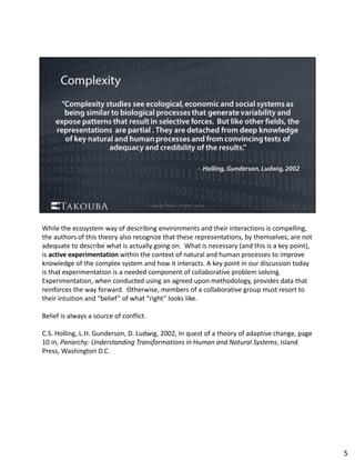 While the ecosystem way of describing environments and their interactions is compelling, 
the authors of this theory also recognize that these representations, by themselves, are not 
adequate to describe what is actually going on.  What is necessary (and this is a key point), 
is active experimentation within the context of natural and human processes to improve 
knowledge of the complex system and how it interacts. A key point in our discussion today 
is that experimentation is a needed component of collaborative problem solving.  
Experimentation, when conducted using an agreed upon methodology, provides data that 
reinforces the way forward.  Otherwise, members of a collaborative group must resort to 
their intuition and “belief” of what “right” looks like.  
Belief is always a source of conflict. 
C.S. Holling, L.H. Gunderson, D. Ludwig, 2002, In quest of a theory of adaptive change, page 
10 in, Panarchy: Understanding Transformations in Human and Natural Systems, Island 
Press, Washington D.C.
5
 