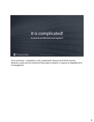 So to summarize – complexity is, well, complicated!  Because of all of the nuances, 
behaviors, cycles and non‐linearity of these types of systems, it requires an adaptable form 
of management.
8
 
