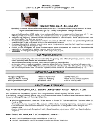 Shiromi D. Anklesaria 
Dubai, U.A.E. | M: +971508799481 | chefshiromi@gmail.com 
________________________________________________________________________________________ 
Hospitality Trade Expert – Executive Chef 
Delivering proactive and transformational Hospitality and F&B leadership to drive growth and achieve organizational excellence through key Culinary Management strategic initiatives. 
 Accomplished Hospitality and F&B results - driven professional offering proven management-level experience with 21+ years in Management Culinary Functions including, but not limited to overseeing all operations and financial practices. 
 Spearheads the preparation, presentation and subsequent achievement of the organization’s annual operating budget, Sales and Marketing Plan, Food Costs and set menus 
 Develops and supports the implementation of strategies to successfully achieve the financial and operational targets through the establishment of clear expectations, procedural policies and strong leadership. 
 Develops and leads highly productive cross-functional teams, through proactive leadership, high impact team management, robust coaching and people development skills. 
 Provides process improvement and applied business analytics across the operations and infrastructure components of the organization to improve efficiency resulting in superior levels of performance. 
 Languages: Fluent English and working French. Mother tongue: Hindi, Gujarati. 
KEY ACCOMPLISHMENTS 
 Increased outlet profitability and maintained sustainability through strong Sales & Marketing strategies, extensive interior and exterior remodeling of the premises with minimal capital expense. 
 Successfully spearheaded and monitored the pre-opening and start-up of several outlets. 
 Ample media exposure including newspapers, magazines, radio and television showcasing international culinary expertise. 
 Successfully led a team of 100+ F&B professionals across all outlets within the group in the delivery of key strategies aligned with the company’s business goals. This resulted in greater customer satisfaction, and increased profitability by 12%. 
KNOWLEDGE AND EXPERTISE 
• Budget Management • Process Improvement • Conflict Resolution 
• Strategic Kitchen Planning • Sales and Marketing • Team Building and Development 
• Strong Business Acumen • Customer Focus • Critical Thinking Skills 
PROFESSIONAL EXPERIENCE 
Pizza Pino Restaurant, Dubai, U.A.E. – Executive Chef / Operations Manager - April 2013 to Date 
Pizza Pino Restaurant is a well known high-end Casual Dining international operator originating from Paris, France. 
As an Executive Chef and Operations Manager, main scope of responsibilities include the following: General Management, Financial Management, Strategic Management, Marketing and Operations 
 Monitoring business indicators (Sales Year On Year & Actual vs. Budget; GP; Ticket Avg; Menu mix; Complaints; Labor T/O; Payroll vs. T/O). 
 Overseeing the financial management of the restaurant portfolio, including developing, implementing and developing budgets. 
 Assist management team to determine their needs and plan implementation of strategies for achieving their goals and 
marketing plans. 
 Ensuring strict compliance with Occupational Health & Safety Regulations and adherence to SOP’s and “Operating System” 
compliance. 
Fiesta Bistro/Cafes, Dubai, U.A.E. – Executive Chef - 2009-2013 
 Restructured and rebranded company to increase profit by over 12%. 
 Effectively managed staff of over 50+ employees increasing work flow and organization.  