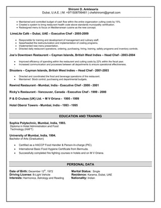 Shiromi D. Anklesaria 
Dubai, U.A.E. | M: +971508799481 | chefshiromi@gmail.com 
________________________________________________________________________________________ 
 Maintained and controlled budget of cash flow within the entire organization cutting costs by 15%. 
 Created a system to bring restaurant health code above standards municipality certification. 
 Redesigned menu to focus on Mediterranean cuisine as the new concept. 
LimeLite Café – Dubai, UAE – Executive Chef - 2005-2009 
 Responsible for training and development of management and culinary staff. 
 Spearheaded the restructurization and implementation of costing programs. 
 Implemented new menu presentation. 
 Directed daily restaurant operations, ordering, purchasing, hiring, training, safety programs and inventory controls. 
Joe’s Downtown Restaurant – Cayman Islands, British West Indies – Head Chef - 2003-2004 
 Improved efficiency of spending within the restaurant and cutting costs by 22% within the fiscal year. 
 Increased communication and processes between all departments to ensure operational effectiveness. 
. 
Shooters – Cayman Islands, British West Indies – Head Chef - 2001-2003 
 Directed and coordinated the food and beverage operations of the restaurant. 
 Maintained Stock control, purchasing and departmental budgets. 
Rewind Restaurant - Mumbai, India - Executive Chef - 2000 - 2001 
Ricky’s Restaurant - Vancouver, Canada - Executive Chef - 1999 - 2000 
P & O Cruises (UK) Ltd. ~ M V Oriana - 1995 - 1999 
Hotel Oberoi Towers - Mumbai, India - 1993 - 1995 
EDUCATION AND TRAINING 
Sophia Polytechnic, Mumbai, India, 1993. 
Diploma in Hotel Administration and Food 
Technology (HAFT) 
University of Mumbai, India, 1994. 
Bachelor of Arts (Graduation) 
 Certified as a HACCP Food Handler & Person-In-charge (PIC). 
 International Basic Food Hygiene Certificate from Bermuda. 
 Successfully completed fire fighting courses in hotels and on M V Oriana. 
PERSONAL DATA 
Date of Birth: December 12th, 1972 Marital Status: Single 
Driving License: B-Light Vehicle Residence: Karama, Dubai, UAE 
Interests: Harmonica, Astrology and Reading Nationality: Indian 