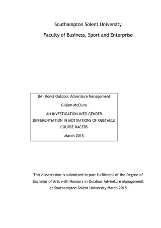 Southampton Solent University
Faculty of Business, Sport and Enterprise
This dissertation is submitted in part fulfilment of the Degree of
Bachelor of Arts with Honours in Outdoor Adventure Management
at Southampton Solent University March 2015
BA (Hons) Outdoor Adventure Management
Gillam McClure
AN INVESTIGATION INTO GENDER
DIFFERENTIATION IN MOTIVATIONS OF OBSTACLE
COURSE RACERS
March 2015
 