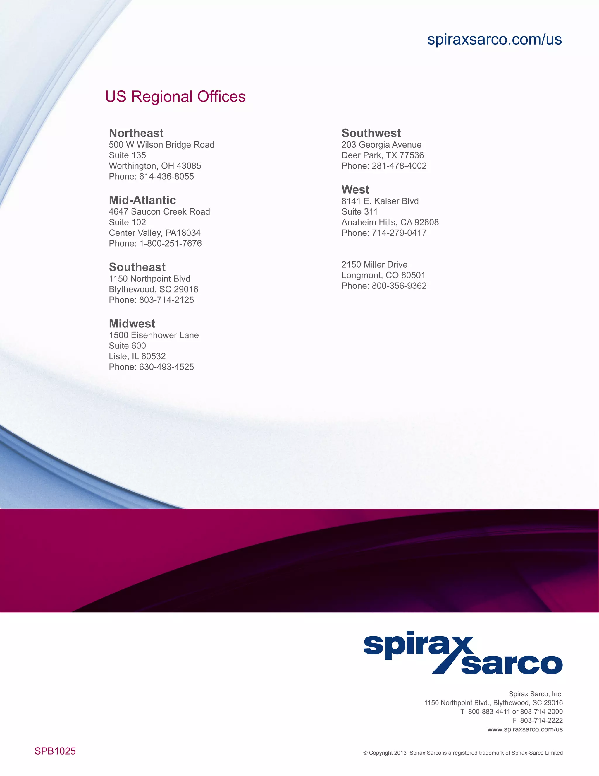 Spirax Sarco, Inc.
1150 Northpoint Blvd., Blythewood, SC 29016
T 800-883-4411 or 803-714-2000
F 803-714-2222
www.spiraxsarco.com/us
SPB1025 © Copyright 2013 Spirax Sarco is a registered trademark of Spirax-Sarco Limited
spiraxsarco.com/us
US Regional Offices
Northeast
500 W Wilson Bridge Road
Suite 135
Worthington, OH 43085
Phone: 614-436-8055
Mid-Atlantic
4647 Saucon Creek Road
Suite 102
Center Valley, PA18034
Phone: 1-800-251-7676
Southeast
1150 Northpoint Blvd
Blythewood, SC 29016
Phone: 803-714-2125
Midwest
1500 Eisenhower Lane
Suite 600
Lisle, IL 60532
Phone: 630-493-4525
Southwest
203 Georgia Avenue
Deer Park, TX 77536
Phone: 281-478-4002
West
8141 E. Kaiser Blvd
Suite 311
Anaheim Hills, CA 92808
Phone: 714-279-0417
2150 Miller Drive
Longmont, CO 80501
Phone: 800-356-9362
 