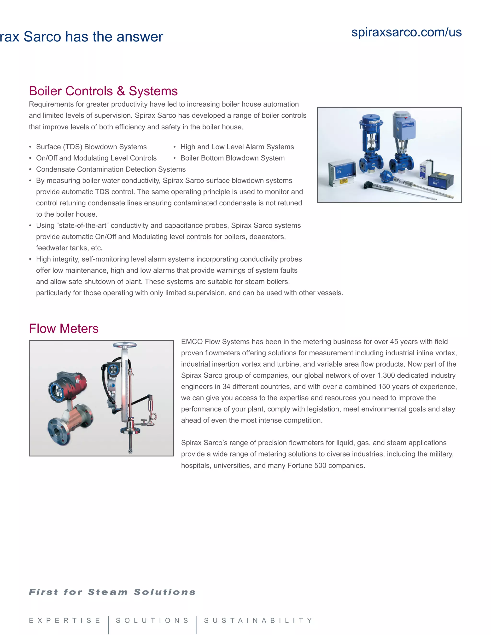 rax Sarco has the answer
Boiler Controls & Systems
Requirements for greater productivity have led to increasing boiler house automation
and limited levels of supervision. Spirax Sarco has developed a range of boiler controls
that improve levels of both efficiency and safety in the boiler house.
	
•	 Surface (TDS) Blowdown Systems	 •	 High and Low Level Alarm Systems
• 	On/Off and Modulating Level Controls	 • 	Boiler Bottom Blowdown System	
• 	Condensate Contamination Detection Systems	
• 	By measuring boiler water conductivity, Spirax Sarco surface blowdown systems 	
	 provide automatic TDS control. The same operating principle is used to monitor and 	
	 control retuning condensate lines ensuring contaminated condensate is not retuned 	
	 to the boiler house.
• 	Using “state-of-the-art” conductivity and capacitance probes, Spirax Sarco systems 	
	 provide automatic On/Off and Modulating level controls for boilers, deaerators, 	
	 feedwater tanks, etc.
• 	High integrity, self-monitoring level alarm systems incorporating conductivity probes 	
	 offer low maintenance, high and low alarms that provide warnings of system faults 	
	 and allow safe shutdown of plant. These systems are suitable for steam boilers, 	
	 particularly for those operating with only limited supervision, and can be used with other vessels.
Flow Meters
EMCO Flow Systems has been in the metering business for over 45 years with field
proven flowmeters offering solutions for measurement including industrial inline vortex,
industrial insertion vortex and turbine, and variable area flow products. Now part of the
Spirax Sarco group of companies, our global network of over 1,300 dedicated industry
engineers in 34 different countries, and with over a combined 150 years of experience,
we can give you access to the expertise and resources you need to improve the
performance of your plant, comply with legislation, meet environmental goals and stay
ahead of even the most intense competition.
Spirax Sarco’s range of precision flowmeters for liquid, gas, and steam applications
provide a wide range of metering solutions to diverse industries, including the military,
hospitals, universities, and many Fortune 500 companies.
spiraxsarco.com/us
 