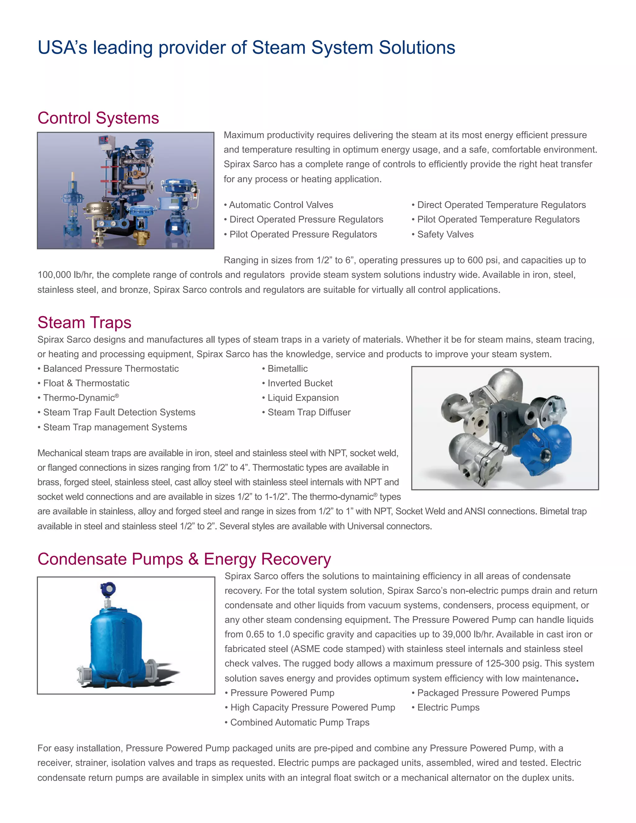 USA’s leading provider of Steam System Solutions
Control Systems
Maximum productivity requires delivering the steam at its most energy efficient pressure
and temperature resulting in optimum energy usage, and a safe, comfortable environment.
Spirax Sarco has a complete range of controls to efficiently provide the right heat transfer
for any process or heating application.
• Automatic Control Valves			 • Direct Operated Temperature Regulators
• Direct Operated Pressure Regulators	 • Pilot Operated Temperature Regulators
• Pilot Operated Pressure Regulators	 • Safety Valves
Ranging in sizes from 1/2” to 6”, operating pressures up to 600 psi, and capacities up to
100,000 lb/hr, the complete range of controls and regulators provide steam system solutions industry wide. Available in iron, steel,
stainless steel, and bronze, Spirax Sarco controls and regulators are suitable for virtually all control applications.
Steam Traps
Spirax Sarco designs and manufactures all types of steam traps in a variety of materials. Whether it be for steam mains, steam tracing,
or heating and processing equipment, Spirax Sarco has the knowledge, service and products to improve your steam system.
• Balanced Pressure Thermostatic			 • Bimetallic
• Float & Thermostatic				 • Inverted Bucket
• Thermo-Dynamic®
				 • Liquid Expansion
• Steam Trap Fault Detection Systems		 • Steam Trap Diffuser
• Steam Trap management Systems
Mechanical steam traps are available in iron, steel and stainless steel with NPT, socket weld,
or flanged connections in sizes ranging from 1/2” to 4”. Thermostatic types are available in
brass, forged steel, stainless steel, cast alloy steel with stainless steel internals with NPT and
socket weld connections and are available in sizes 1/2” to 1-1/2”. The thermo-dynamic®
types
are available in stainless, alloy and forged steel and range in sizes from 1/2” to 1” with NPT, Socket Weld and ANSI connections. Bimetal trap
available in steel and stainless steel 1/2” to 2”. Several styles are available with Universal connectors.
Condensate Pumps & Energy Recovery
Spirax Sarco offers the solutions to maintaining efficiency in all areas of condensate
recovery. For the total system solution, Spirax Sarco’s non-electric pumps drain and return
condensate and other liquids from vacuum systems, condensers, process equipment, or
any other steam condensing equipment. The Pressure Powered Pump can handle liquids
from 0.65 to 1.0 specific gravity and capacities up to 39,000 lb/hr. Available in cast iron or
fabricated steel (ASME code stamped) with stainless steel internals and stainless steel
check valves. The rugged body allows a maximum pressure of 125-300 psig. This system
solution saves energy and provides optimum system efficiency with low maintenance.
• Pressure Powered Pump		 	 • Packaged Pressure Powered Pumps
• High Capacity Pressure Powered Pump	 • Electric Pumps
					 • Combined Automatic Pump Traps
	
For easy installation, Pressure Powered Pump packaged units are pre-piped and combine any Pressure Powered Pump, with a
receiver, strainer, isolation valves and traps as requested. Electric pumps are packaged units, assembled, wired and tested. Electric
condensate return pumps are available in simplex units with an integral float switch or a mechanical alternator on the duplex units.
 
