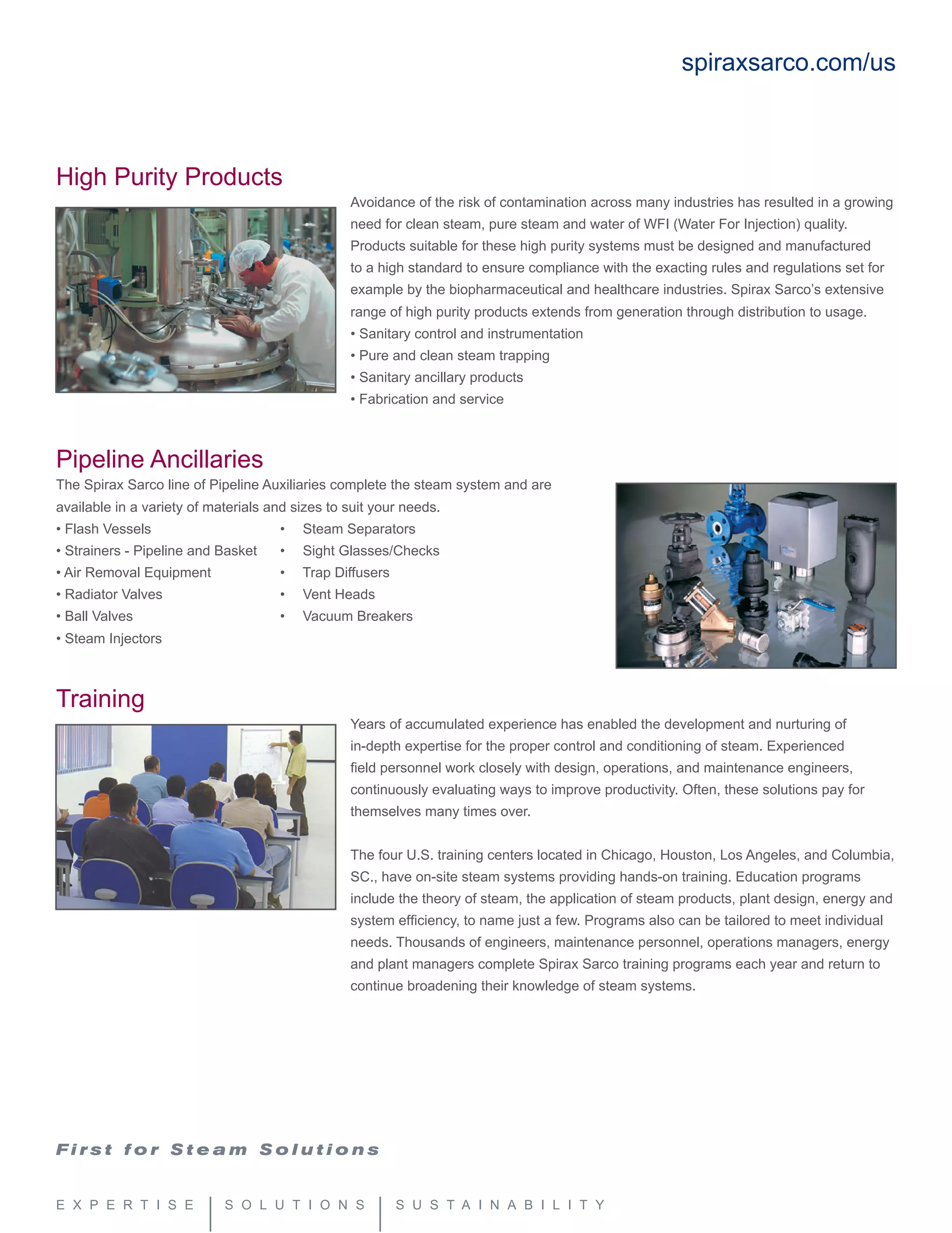 High Purity Products
Avoidance of the risk of contamination across many industries has resulted in a growing
need for clean steam, pure steam and water of WFI (Water For Injection) quality.
Products suitable for these high purity systems must be designed and manufactured
to a high standard to ensure compliance with the exacting rules and regulations set for
example by the biopharmaceutical and healthcare industries. Spirax Sarco’s extensive
range of high purity products extends from generation through distribution to usage.
• Sanitary control and instrumentation
• Pure and clean steam trapping
• Sanitary ancillary products
• Fabrication and service
Pipeline Ancillaries
The Spirax Sarco line of Pipeline Auxiliaries complete the steam system and are
available in a variety of materials and sizes to suit your needs.
• Flash Vessels			 •   Steam Separators
• Strainers - Pipeline and Basket	 •   Sight Glasses/Checks
• Air Removal Equipment		 •   Trap Diffusers
• Radiator Valves			 •   Vent Heads
• Ball Valves			 •   Vacuum Breakers
• Steam Injectors
Training
Years of accumulated experience has enabled the development and nurturing of
in-depth expertise for the proper control and conditioning of steam. Experienced
field personnel work closely with design, operations, and maintenance engineers,
continuously evaluating ways to improve productivity. Often, these solutions pay for
themselves many times over.
The four U.S. training centers located in Chicago, Houston, Los Angeles, and Columbia,
SC., have on-site steam systems providing hands-on training. Education programs
include the theory of steam, the application of steam products, plant design, energy and
system efficiency, to name just a few. Programs also can be tailored to meet individual
needs. Thousands of engineers, maintenance personnel, operations managers, energy
and plant managers complete Spirax Sarco training programs each year and return to
continue broadening their knowledge of steam systems.
spiraxsarco.com/us
 