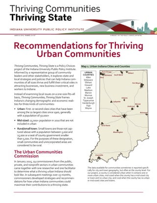 ThrivingCommunities,Thriving State is a Policy Choices
project of the Indiana University Public Policy Institute.
Informed by a representative group of community
leaders and other stakeholders, it explores state and
local strategies and policies that can help Indiana com-
munities of all sizes thrive and fulfill their critical roles in
attracting businesses, new business investment, and
workers to Indiana.
Instead of examining local issues on a one-size-fits-all
basis, ThrivingCommunities,Thriving State frames
Indiana’s changing demographic and economic reali-
ties for three kinds of communities:
• Urban: First- or second-class cities that have been
among the 10 largest cities since 1900, generally
with a population of 50,000+
• Mid-sized: 15,000+ population in 2010 that are not
included in urban
• Rural/small town: Small towns are those not cap-
tured above with a population between 5,000 and
15,000 or a seat of county government smaller
than 5,000. For the purposes of these designation,
small communities and unincorporated areas are
considered to be rural.
The Urban Communities
Commission
In January 2015, 19 commissioners from the public,
private, and nonprofit sectors in urban communities
came together with one researcher and one facilitator
to determine what a thriving urban Indiana should
look like. In subsequent meetings over 15 months,
commissioners developed strategies and recommen-
dations for how urban Indiana communities could
maximize their contributions to a thriving state.
MARCCH 2016, NUMBER 16-C07 A PROJECT OF THE POLICY CHOICES INITIATIVE
Recommendations for Thriving
Urban Communities
Map 1. Urban Indiana Cities and Counties
URBAN
COUNTIES
Allen
Delaware
Elkhart
Howard
Lake
Madison
Marion
Monroe
St. Joseph
Tippecanoe
Vanderburgh
Vigo
Wayne
The data available for communities sometimes is reported specifi-
cally for city and town geography, but often at the county level. For
our project, a county is considered urban when it contains one or
more urban cities; mid-sized when the county has a mid-sized city
or town and no urban city; and rural when the county has no urban
or mid-sized cities and towns.
 