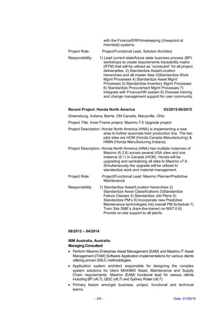 with the Finance/ERP/timekeeping (Viewpoint at
Hannibal) systems.
Project Role: Project/Functional Lead, Solution Architect
Responsibility: 1) Lead current state/future state business process (BP)
workshops to create requirements traceability matrix
(RTM) that will be utilized as “scorecard” for all project
deliverables. 2) Standardize Asset/Location
hierarchies and all master data 3)Standardize Work
Mgmt Processes 4) Standardize Asset Mgmt
Processes 5) Standardize Inventory Mgmt Processes
6) Standardize Procurement Mgmt Processes 7)
Integrate with Finance/HR system 8) Oversee training
and change management support for user community.
Recent Project: Honda North America 03/2015-06/2015
Greensburg, Indiana; Barrie, ON Canada; Marysville, Ohio
Project Title: Inner Frame project; Maximo 7.6 Upgrade project
Project Description: Honda North America (HNA) is implementing a new
area to further automate their production line. The two
pilot sites are HCM (Honda Canada Manufacturing) &
HMIN (Honda Manufacturing Indiana).
Project Description: Honda North America (HNA) has multiple instances of
Maximo (6.2.6) across several USA sites and one
instance (6.1) in Canada (HCM). Honda will be
upgrading and centralizing all sites to Maximo v7.6.
Simultaneously the upgrade will be utilized to
standardize work and material management.
Project Role: Project/Functional Lead: Maximo Planner/Predictive
Maintenance
Responsibility: 1) Standardize Asset/Location hierarchies 2)
Standardize Asset Classifications 3)Standardize
Failure Classes 4) Standardize Job Plans 5)
Standardize PM’s 6) Incorporate new Predictive
Maintenance technologies into overall PM Schedule 7)
Train Site SME’s (train-the-trainer) on MX7.6 8)
Provide on-site support to all plants.
08/2012 – 04/2014
IBM Australia, Australia
Managing Consultant
• Perform Maximo Enterprise Asset Management (EAM) and Maximo IT Asset
Management (ITAM) Software Application implementations for various clients
utilizing proven SDLC methodologies.
• Application system architect responsible for designing the complex
system solutions for client MAXIMO Asset, Maintenance and Supply
Chain requirements. Maximo (EAM) functional lead for various clients
including BP (v6,7), QGC (v6,7) and Sydney Water (v6,7).
• Primary liaison amongst business, project, functional and technical
teams.
- 3/8 - Date: 01/09/16
 