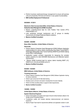 • Perform business readiness/change management to ensure all business
units are proactively informed and trained in new system functionalities
• IBM Certified Deployment Professional
09/20009 - 01/2011
Electronic Data Incorporated (EDI), United States of America
Enterprise Asset Management (EAM) Consultant
• Maximo project/functional lead for CSX Positive Train Control (PTC)
implementation (v7).
• Lead workshops amongst maintenance and IT groups to develop
requirements and design/implement Maximo solutions.
• Maximo Certified Consultant
04/2005 - 09/2009
Booz Allen Hamilton, United States of America
Associate
• Perform Maximo Enterprise Asset Management (EAM) Software Application
implementations for various clients including Bay Area Rapid Transit (BART),
Washington Metropolitan Area Transit Authority (WMATA) and NASA utilizing
proven SDLC methodologies.
• Application system architect responsible for designing the complex
system solutions for client MAXIMO Maintenance and Materials System
requirements.
• Maximo (EAM) functional lead for various clients including BART (v7),
WMATA (v4, v5 & v6) and NASA (v4 & v7).
• Maximo Certified Consultant
02/2003 - 04/2005
MRO Software, United States of America
Traveling Instructor
• Perform Maximo Enterprise Asset Management (EAM) Software Application training
for various customers.
• Perform open school and On-Site client training.
• Develop course curriculum and assist in development of course materials.
• Perform On-Site consulting duties in support of client requirements.
• Maximo Certified Consultant
10/2000 - 10/2002
United Space Alliance, United States of America
System Electrical Engineer
• Perform fault isolation and system level repair of launch-critical hardware utilized in the
Shuttle Launch Processing System.
• Troubleshoot, modify, and maintain electrical, electromechanical, and electronic
equipment.
• Maximo Project Team lead for requirements definition and application solution in work
- 4/8 - Date: 01/09/16
 