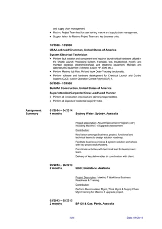 and supply chain management.
• Maximo Project Team lead for user training in work and supply chain management.
• Support liaison for Maximo Project Team and key business units.
10/1988 - 10/2000
USA/Lockheed/Grumman, United States of America
System Electrical Technician
• Perform fault isolation and component-level repair of launch-critical hardware utilized in
the Shuttle Launch Processing System. Fabricate, test, troubleshoot, modify, and
maintain electrical, electromechanical, and electronic equipment. Maintain and
calibrate ATE equipment (Tektronix S3270, HP 3700, etc.).
• Perform Maximo Job Plan, PM and Work Order Tracking functionality.
• Perform software and hardware development for Checkout Launch and Control
System (CLCS) build in Operation Control Room (OCR) 1.
06/1980 - 10/1998
BuildAll Construction, United States of America
Superintendent/Carpenter/Crew Lead/Lead Planner
• Perform all construction crew lead and planning responsibilities
• Perform all aspects of residential carpentry roles
Assignment
Summary
01/2014 – 04/2014
4 months Sydney Water; Sydney, Australia
Project Description: Asset Improvement Program (AIP)
including Maximo 7.5 Upgrade Assessment
Contribution:
Key liaison amongst business, project, functional and
technical teams to design solution roadmap.
Facilitate business process & system solution workshops
with key project stakeholders.
Coordinate activities with technical lead & development
team.
Delivery of key deliverables in coordination with client.
06/2013 – 08/2013
2 months QGC; Gladstone, Australia
Project Description: Maximo 7 Workforce Business
Readiness & Training.
Contribution:
Perform Maximo Asset Mgmt, Work Mgmt & Supply Chain
Mgmt training for Maximo 7 upgrade project.
03/2013 – 05/2013
2 months BP Oil & Gas; Perth, Australia
- 5/8 - Date: 01/09/16
 