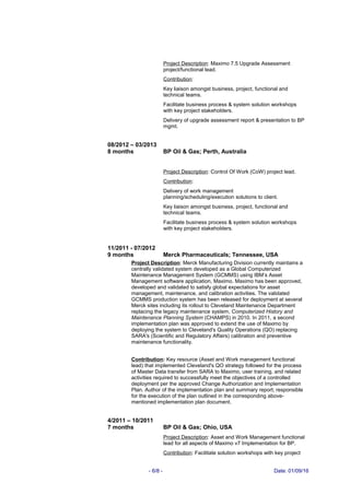 Project Description: Maximo 7.5 Upgrade Assessment
project/functional lead.
Contribution:
Key liaison amongst business, project, functional and
technical teams.
Facilitate business process & system solution workshops
with key project stakeholders.
Delivery of upgrade assessment report & presentation to BP
mgmt.
08/2012 – 03/2013
8 months BP Oil & Gas; Perth, Australia
Project Description: Control Of Work (CoW) project lead.
Contribution:
Delivery of work management
planning/scheduling/execution solutions to client.
Key liaison amongst business, project, functional and
technical teams.
Facilitate business process & system solution workshops
with key project stakeholders.
11/2011 - 07/2012
9 months Merck Pharmaceuticals; Tennessee, USA
Project Description: Merck Manufacturing Division currently maintains a
centrally validated system developed as a Global Computerized
Maintenance Management System (GCMMS) using IBM’s Asset
Management software application, Maximo. Maximo has been approved,
developed and validated to satisfy global expectations for asset
management, maintenance, and calibration activities. The validated
GCMMS production system has been released for deployment at several
Merck sites including its rollout to Cleveland Maintenance Department
replacing the legacy maintenance system, Computerized History and
Maintenance Planning System (CHAMPS) in 2010. In 2011, a second
implementation plan was approved to extend the use of Maximo by
deploying the system to Cleveland's Quality Operations (QO) replacing
SARA's (Scientific and Regulatory Affairs) calibration and preventive
maintenance functionality.
Contribution: Key resource (Asset and Work management functional
lead) that implemented Cleveland's QO strategy followed for the process
of Master Data transfer from SARA to Maximo, user training, and related
activities required to successfully meet the objectives of a controlled
deployment per the approved Change Authorization and Implementation
Plan. Author of the implementation plan and summary report; responsible
for the execution of the plan outlined in the corresponding above-
mentioned implementation plan document.
4/2011 – 10/2011
7 months BP Oil & Gas; Ohio, USA
Project Description: Asset and Work Management functional
lead for all aspects of Maximo v7 Implementation for BP.
Contribution: Facilitate solution workshops with key project
- 6/8 - Date: 01/09/16
 