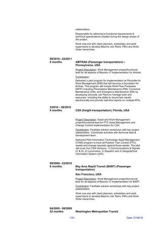 stakeholders.
Responsible for adhering to functional requirements &
technical specifications created during the design phase of
the project.
Work one-one with client planners, schedulers and work
supervisors to develop Maximo Job Plans, PM’s and Work
Order hierarchies.
09/2010 - 03/2011
6 months AMTRAK (Passenger transportation) –
Pennsylvania, USA
Project Description: Work Management project/functional
lead for all aspects of Maximo v7 Implementation for Amtrak.
Contribution:
Delivered a pilot program for implementation at Perryville for
Work Management (WM) that will become a foundation for
Amtrak. This program will include Work Flow Processes
(WFP) including Preventative Maintenance (PM), Corrective
Maintenance (CM), and Emergency Maintenance (EM) by
developing accurate Job Plans to manage work and
resources, including the ability to record test results
electronically and provide real-time reports on multiple KPIs.
3/2010 – 09/2010
6 months CSX (freight transportation); Florida, USA
Project Description: Asset and Work Management
project/functional lead for PTC Asset Management and
Change Control Implementation for CSX.
Contribution: Facilitate solution workshops with key project
stakeholders. Coordinate activities with technical lead &
development team.
Delivered Pilot Information Technology Asset Management
(ITAM) program to track all Positive Train Control (PTC)
assets and change requests against those assets. The pilot
will cover four CSX divisions: 1) Communications & Signals
(C & S), 2) Locomotive, 3) Dispatch and 4) Geographical
Information System (GIS).
09/2009 - 03/2010
6 months Bay Area Rapid Transit (BART) (Passenger
transportation)
San Francisco, USA
Project Description: Work Management project/functional
lead for all aspects of Maximo v7 Implementation for BART.
Contribution: Facilitate solution workshops with key project
stakeholders.
Work one-one with client planners, schedulers and work
supervisors to develop Maximo Job Plans, PM’s and Work
Order hierarchies.
04/2005 - 08/2009
52 months Washington Metropolitan Transit
- 7/8 - Date: 01/09/16
 
