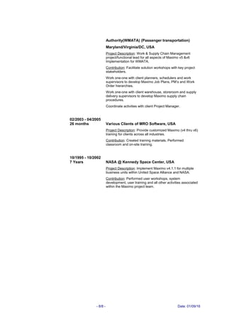 Authority(WMATA) (Passenger transportation)
Maryland/Virginia/DC, USA
Project Description: Work & Supply Chain Management
project/functional lead for all aspects of Maximo v5 &v6
Implementation for WMATA.
Contribution: Facilitate solution workshops with key project
stakeholders.
Work one-one with client planners, schedulers and work
supervisors to develop Maximo Job Plans, PM’s and Work
Order hierarchies.
Work one-one with client warehouse, storeroom and supply
delivery supervisors to develop Maximo supply chain
procedures.
Coordinate activities with client Project Manager.
02/2003 - 04/2005
26 months Various Clients of MRO Software, USA
Project Description: Provide customized Maximo (v4 thru v6)
training for clients across all industries.
Contribution: Created training materials. Performed
classroom and on-site training.
10/1995 - 10/2002
7 Years NASA @ Kennedy Space Center, USA
Project Description: Implement Maximo v4.1.1 for multiple
business units within United Space Alliance and NASA.
Contribution: Performed user workshops, system
development, user training and all other activities associated
within the Maximo project team.
- 8/8 - Date: 01/09/16
 
