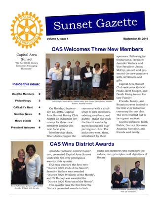 Capital Area
Sunset
“We Are RICH: Rotary
Initiatives Changing
Humanity”
On Monday, Septem-
ber 12, 2016, Capital
Area Sunset Rotary Club
hosted an induction cer-
emony for three new
members joining this
new fiscal year.
Membership chair,
Shari Jones, began the
ceremony with a chal-
lenge to new members,
existing members, and
guests—make our club
the best it can be by
participating and sup-
porting our club. The
inductees were, then,
introduced by their
sponsors. Following in-
troductions, President
Jennifer Wallace and
Vice President Jason
McCoy, pinned and pre-
sented the new members
with certificates and
gifts.
Capital Area Sunset
Club welcomes Gabriel
Prado, Kent Cooper, and
Derek Finley to our Ro-
tary Family!
Friends, family, and
Rotarians were invited to
the first ever induction
ceremony for our club.
The event turned out to
be a great success.
Guests included: Mark
Fields, District Governor
Amanda Fontaine, and
friends and family.
Left to Right: Jason McCoy, Gabriel Prado, Kent Cooper, Derek Finley, Jennifer
Wallace, Amanda Fontaine
Amanda Fontaine, District Gover-
nor, presented Capital Area Sunset
Club with two very prestigious
awards, this quarter.
CAS was awarded the first-ever
“District 6820 Club of the Month”,
Jennifer Wallace was awarded
“District 6820 President of the Month”,
and TJ Harvey was awarded the
“District 6820 Rotarian of the Month”.
This quarter was the first time the
District presented awards to both
CAS Wins District Awards
Meet the Members 2
Philanthropy 3
CAS at It’s Best 4
Member News 5
Metro Events 5
President Welcome 6
Inside this issue:
CAS Welcomes Three New Members
Sunset Gazette
September 30, 2016Volume 1, Issue 1
clubs and members who exemplify the
values, core principles, and objectives of
Rotary.
Amanda Fontaine presenting President
Jennifer Wallace with her pin.
Amanda Fontaine presenting TJ Harvey
with his certificate
 