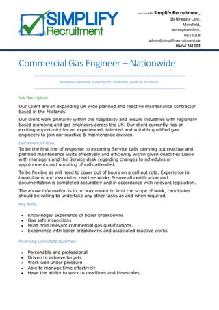 Leon Finch t/a Simplify Recruitment,
1b Newgate Lane,
Mansfield,
Nottinghamshire,
NG18 2LB
admin@simplifyrecruitment.uk
08454 748 002
Commercial Gas Engineer – Nationwide
Positions available in the South, Midlands, North & Scotland.
Job Description
Our Client are an expanding UK wide planned and reactive maintenance contractor
based in the Midlands.
Our client work primarily within the hospitality and leisure industries with regionally
based plumbing and gas engineers across the UK. Our client currently has an
exciting opportunity for an experienced, talented and suitably qualified gas
engineers to join our reactive & maintenance division.
Definitions of Role:
To be the first line of response to incoming Service calls carrying out reactive and
planned maintenance visits effectively and efficiently within given deadlines Liaise
with managers and the Service desk regarding changes to schedules or
appointments and updating of calls attended.
To be flexible as will need to cover out of hours on a call out rota. Experience in
breakdowns and associated reactive works Ensure all certification and
documentation is completed accurately and in accordance with relevant legislation.
The above information is in no way meant to limit the scope of work, candidates
should be willing to undertake any other tasks as and when required.
Key Roles:
 Knowledge/ Experience of boiler breakdowns
 Gas safe inspections
 Must hold relevant commercial gas qualifications.
 Experience with boiler breakdowns and associated reactive works
Plumbing Candidate Qualities:
 Personable and professional
 Driven to achieve targets
 Work well under pressure
 Able to manage time effectively
 Have the ability to work to deadlines and timescales
 