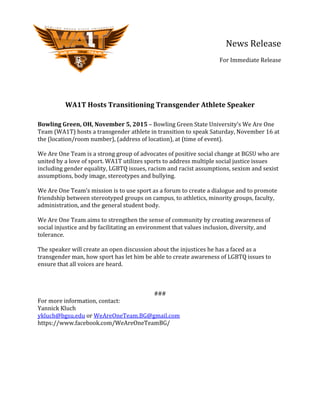   	
   	
   	
   	
   	
   	
   	
   	
   	
   News	
  Release	
  
	
   	
   	
   	
   	
   	
   	
   	
   	
   	
  	
  	
  	
  	
  	
  	
  	
  	
  	
  
	
  	
  	
  	
  	
  	
  	
  	
  	
  For	
  Immediate	
  Release	
  	
  
	
  
	
  
	
  
	
  
	
  
WA1T	
  Hosts	
  Transitioning	
  Transgender	
  Athlete	
  Speaker	
  
	
  
Bowling	
  Green,	
  OH,	
  November	
  5,	
  2015	
  –	
  Bowling	
  Green	
  State	
  University’s	
  We	
  Are	
  One	
  
Team	
  (WA1T)	
  hosts	
  a	
  transgender	
  athlete	
  in	
  transition	
  to	
  speak	
  Saturday,	
  November	
  16	
  at	
  
the	
  (location/room	
  number),	
  (address	
  of	
  location),	
  at	
  (time	
  of	
  event).	
  	
  
	
  
We	
  Are	
  One	
  Team	
  is	
  a	
  strong	
  group	
  of	
  advocates	
  of	
  positive	
  social	
  change	
  at	
  BGSU	
  who	
  are	
  
united	
  by	
  a	
  love	
  of	
  sport.	
  WA1T	
  utilizes	
  sports	
  to	
  address	
  multiple	
  social	
  justice	
  issues	
  
including	
  gender	
  equality,	
  LGBTQ	
  issues,	
  racism	
  and	
  racist	
  assumptions,	
  sexism	
  and	
  sexist	
  
assumptions,	
  body	
  image,	
  stereotypes	
  and	
  bullying.	
  	
  
	
  
We	
  Are	
  One	
  Team’s	
  mission	
  is	
  to	
  use	
  sport	
  as	
  a	
  forum	
  to	
  create	
  a	
  dialogue	
  and	
  to	
  promote	
  
friendship	
  between	
  stereotyped	
  groups	
  on	
  campus,	
  to	
  athletics,	
  minority	
  groups,	
  faculty,	
  
administration,	
  and	
  the	
  general	
  student	
  body.	
  	
  	
  
	
  
We	
  Are	
  One	
  Team	
  aims	
  to	
  strengthen	
  the	
  sense	
  of	
  community	
  by	
  creating	
  awareness	
  of	
  
social	
  injustice	
  and	
  by	
  facilitating	
  an	
  environment	
  that	
  values	
  inclusion,	
  diversity,	
  and	
  
tolerance.	
  
	
  
The	
  speaker	
  will	
  create	
  an	
  open	
  discussion	
  about	
  the	
  injustices	
  he	
  has	
  a	
  faced	
  as	
  a	
  
transgender	
  man,	
  how	
  sport	
  has	
  let	
  him	
  be	
  able	
  to	
  create	
  awareness	
  of	
  LGBTQ	
  issues	
  to	
  
ensure	
  that	
  all	
  voices	
  are	
  heard.	
  	
  
	
  
	
  
	
  
###	
  
For	
  more	
  information,	
  contact:	
  
Yannick	
  Kluch	
  
ykluch@bgsu.edu	
  or	
  WeAreOneTeam.BG@gmail.com	
  
https://www.facebook.com/WeAreOneTeamBG/	
  
 