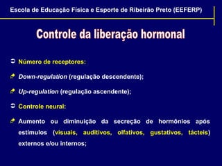 Escola de Educação Física e Esporte de Ribeirão Preto (EEFERP)

 Número de receptores:
 Down-regulation (regulação descendente);
 Up-regulation (regulação ascendente);
 Controle neural:
 Aumento ou diminuição da secreção de hormônios após
estímulos (visuais, auditivos, olfativos, gustativos, tácteis)
externos e/ou internos;

 
