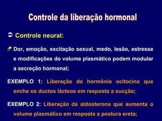  Controle neural:
 Dor, emoção, excitação sexual, medo, lesão, estresse
e modificações do volume plasmático podem modular
a secreção hormonal;
EXEMPLO 1: Liberação do hormônio ocitocina que
enche os ductos lácteos em resposta a sucção;
EXEMPLO 2: Liberação da aldosterona que aumenta o
volume plasmático em resposta a postura ereta;

 