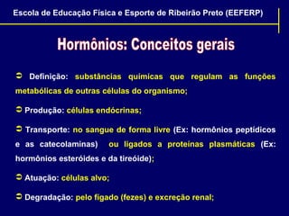 Escola de Educação Física e Esporte de Ribeirão Preto (EEFERP)

 Definição: substâncias químicas que regulam as funções
metabólicas de outras células do organismo;
 Produção: células endócrinas;
 Transporte: no sangue de forma livre (Ex: hormônios peptídicos
e as catecolaminas)

ou ligados a proteínas plasmáticas (Ex:

hormônios esteróides e da tireóide);
 Atuação: células alvo;
 Degradação: pelo fígado (fezes) e excreção renal;

 