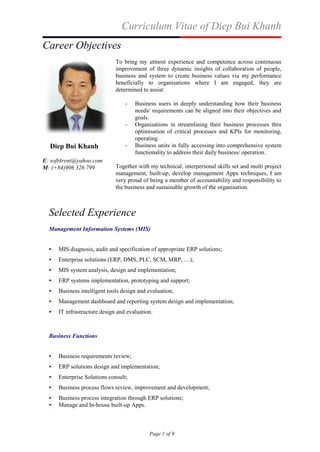 Curriculum Vitae of Diep Bui Khanh
Page 1 of 9
Career Objectives
Diep Bui Khanh
E: soft4rent@yahoo.com
M: (+84)906 326 799
To bring my utmost experience and competence across continuous
improvement of three dynamic insights of collaboration of people,
business and system to create business values via my performance
beneficially to organisations where I am engaged, they are
determined to assist:
- Business users in deeply understanding how their business
needs/ requirements can be aligned into their objectives and
goals.
- Organisations in streamlining their business processes thru
optimisation of critical processes and KPIs for monitoring,
operating.
- Business units in fully accessing into comprehensive system
functionality to address their daily business/ operation.
Together with my technical, interpersonal skills set and multi project
management, built-up, develop management Apps techniques, I am
very proud of being a member of accountability and responsibility to
the business and sustainable growth of the organisation.
Selected Experience
Management Information Systems (MIS)
 MIS diagnosis, audit and specification of appropriate ERP solutions;
 Enterprise solutions (ERP, DMS, PLC, SCM, MRP, …);
 MIS system analysis, design and implementation;
 ERP systems implementation, prototyping and support;
 Business intelligent tools design and evaluation;
 Management dashboard and reporting system design and implementation;
 IT infrastructure design and evaluation.
Business Functions
 Business requirements review;
 ERP solutions design and implementation;
 Enterprise Solutions consult;
 Business process flows review, improvement and development;
 Business process integration through ERP solutions;
 Manage and In-house built-up Apps.
 