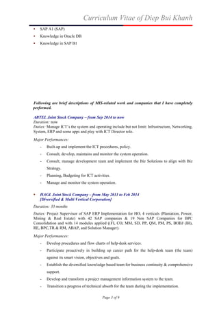 Curriculum Vitae of Diep Bui Khanh
Page 3 of 9
 SAP A1 (SAP)
 Knowledge in Oracle DB
 Knowledge in SAP B1
Following are brief descriptions of MIS-related work and companies that I have completely
performed.
ABTEL Joint Stock Company – from Sep 2014 to now
Duration: now
Duties: Manage ICT’s the system and operating include but not limit: Infrastructure, Networking,
System, ERP and some apps and play with ICT Director role.
Major Performances:
- Built-up and implement the ICT procedures, policy.
- Consult, develop, maintains and monitor the system operation.
- Consult, manage development team and implement the Biz Solutions to align with Biz
Strategy.
- Planning, Budgeting for ICT activities.
- Manage and monitor the system operation.
 HAGL Joint Stock Company – from May 2011 to Feb 2014
[Diversified & Multi Vertical Corporation]
Duration: 33 months
Duties: Project Supervisor of SAP ERP Implementation for HO, 4 verticals (Plantation, Power,
Mining & Real Estate) with 42 SAP companies & 19 Non SAP Companies for BPC
Consolidation and with 14 modules applied ((FI, CO, MM, SD, PP, QM, PM, PS, BOBJ (BI),
RE, BPC,TR & RM, ABAP, and Solution Manager).
Major Performances:
- Develop procedures and flow charts of help-desk services.
- Participate proactively in building up career path for the help-desk team (the team)
against its smart vision, objectives and goals.
- Establish the diversified knowledge based team for business continuity & comprehensive
support.
- Develop and transform a project management information system to the team.
- Transition a progress of technical absorb for the team during the implementation.
 