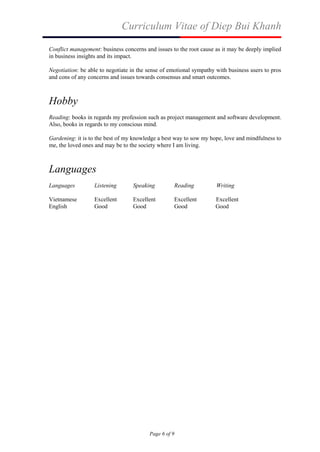 Curriculum Vitae of Diep Bui Khanh
Page 6 of 9
Conflict management: business concerns and issues to the root cause as it may be deeply implied
in business insights and its impact.
Negotiation: be able to negotiate in the sense of emotional sympathy with business users to pros
and cons of any concerns and issues towards consensus and smart outcomes.
Hobby
Reading: books in regards my profession such as project management and software development.
Also, books in regards to my conscious mind.
Gardening: it is to the best of my knowledge a best way to sow my hope, love and mindfulness to
me, the loved ones and may be to the society where I am living.
Languages
Languages Listening Speaking Reading Writing
Vietnamese Excellent Excellent Excellent Excellent
English Good Good Good Good
 
