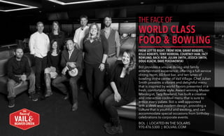 THE FACE OF
WORLD CLASS
FOOD & BOWLING
FROM LEFT TO RIGHT: FRONT ROW, GRANT ROBERTS,
KELLE ROBERTS, TONY HERRERA, COURTNEY HAM, TACY
ROWLAND, BACK ROW, JULIAN SMITH, JESSICA SMITH,
DOUG KLACIK, DAVE PERZANOWSKI
Bōl provides a unique dining and family
entertainment experience; offering a full service
dining room, 60-foot bar, and ten lanes of
bowling in the center of Vail Village. Chef Julian
Smith presents a vibrant and delightful menu
that is inspired by world flavors presented in a
fresh, comfortable style. Award winning Master
Mixologist, Tacy Rowland, has built a creative
and interactive cocktail menu that is sure to
entice every palate. Bōl is well-appointed
with a sleek and modern design, providing a
culture that is youthful and exciting, and can
accommodate special occasions from birthday
celebrations to corporate events.
BOL | LOCATED IN THE SOLARIS
970.476.5300 | BOLVAIL.COM
THE FACE OF
WORLD CLASS
FOOD &
BOWLING
Bōl provides a unique dining and family
entertainment experience; offering a full
service dining room, 60-foot bar, and
ten lanes of bowling in the center of
Vail Village. Chef Julian Smith presents
a vibrant and delightful menu that is
inspired by world flavors presented in a
fresh, comfortable style. Award winning
Master Mixologist, Tacy Rowland, has built
a creative and interactive cocktail menu
that is sure to entice every palate. Bōl is
well-appointed with a sleek and modern
design, providing a culture that is youthful
and exciting, and can accommodate
special occasions from birthday
celebrations to corporate events.
BOL | LOCATED IN THE SOLARIS
970.476.5300 | BOLVAIL.COM
 
