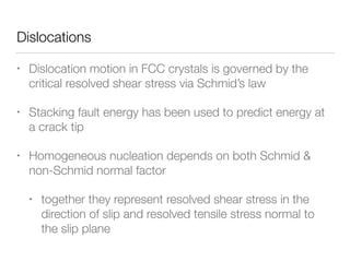 Dislocations
• Dislocation motion in FCC crystals is governed by the
critical resolved shear stress via Schmid’s law
• Stacking fault energy has been used to predict energy at
a crack tip
• Homogeneous nucleation depends on both Schmid &
non-Schmid normal factor
• together they represent resolved shear stress in the
direction of slip and resolved tensile stress normal to
the slip plane
 