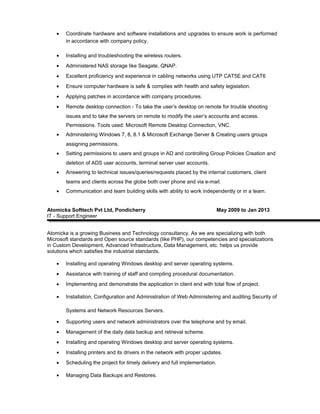 • Coordinate hardware and software installations and upgrades to ensure work is performed
in accordance with company policy.
• Installing and troubleshooting the wireless routers.
• Administered NAS storage like Seagate, QNAP.
• Excellent proficiency and experience in cabling networks using UTP CAT5E and CAT6
• Ensure computer hardware is safe & complies with health and safety legislation.
• Applying patches in accordance with company procedures.
• Remote desktop connection - To take the user’s desktop on remote for trouble shooting
issues and to take the servers on remote to modify the user’s accounts and access.
Permissions. Tools used: Microsoft Remote Desktop Connection, VNC.
• Administering Windows 7, 8, 8.1 & Microsoft Exchange Server & Creating users groups
assigning permissions.
• Setting permissions to users and groups in AD and controlling Group Policies Creation and
deletion of ADS user accounts, terminal server user accounts.
• Answering to technical issues/queries/requests placed by the internal customers, client
teams and clients across the globe both over phone and via e-mail.
• Communication and team building skills with ability to work independently or in a team.
Atomicka Softtech Pvt Ltd, Pondicherry May 2009 to Jan 2013
IT - Support Engineer
Atomicka is a growing Business and Technology consultancy. As we are specializing with both
Microsoft standards and Open source standards (like PHP), our competencies and specializations
in Custom Development, Advanced Infrastructure, Data Management, etc. helps us provide
solutions which satisfies the industrial standards.
• Installing and operating Windows desktop and server operating systems.
• Assistance with training of staff and compiling procedural documentation.
• Implementing and demonstrate the application in client end with total flow of project.
• Installation, Configuration and Administration of Web Administering and auditing Security of
Systems and Network Resources Servers.
• Supporting users and network administrators over the telephone and by email.
• Management of the daily data backup and retrieval scheme.
• Installing and operating Windows desktop and server operating systems.
• Installing printers and its drivers in the network with proper updates.
• Scheduling the project for timely delivery and full implementation.
• Managing Data Backups and Restores.
 