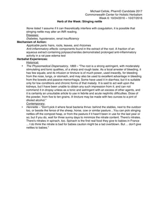 Michael Cefole, PharmD Candidate 2017
Commonwealth Center for Holistic Herbalism
Week 6: 10/24/2016 – 10/27/2016
Herb of the Week: Stinging nettle
None listed: I assume if it can theoretically interfere with coagulation, it is possible that
stinging nettle may alter an INR reading.
Diseases:
Diabetes, hypotension, renal insufficiency
Mechanism of Action:
Applicable parts: hairs, roots, leaves, and rhizomes
Anti-inflammatory effects: components found in the extract of the root. A fraction of an
aqueous extract containing polysaccharides demonstrated prolonged anti-inflammatory
activity in a rat paw edema test
Herbalist Experiences:
Historical:
• The Physiomedical Dispensatory, 1869 – “The root is a strong astringent, with moderately
stimulating and tonic qualities, of a sharp and rough taste. As a local arrester of bleeding, it
has few equals; and its infusion or tincture is of much power, used inwardly, for bleeding
from the nose, lungs, or stomach, and may also be used to excellent advantage in bleeding
from the bowels and passive menorrhagia. Some have used it in diarrhea; but it is suitable
only for low conditions and chronic forms of that malady. It is said to act well upon the
kidneys, but I have been unable to obtain any such impression from it; and can not
commend it in dropsy unless as a tonic and astringent with an excess of other agents, and
it is certainly an unsuitable article to use in febrile and acute nephritic difficulties. Dose of
the powder, from five to ten grains. A tincture may be made with two ounces to a pint of
diluted alcohol.”
Contemporary:
• Henriette – “Don't pick it where fecal bacteria thrive: behind the stables, next to the outdoor
loo, or beside the fence of the sheep, horse, cow or similar pasture…You can pick stinging
nettles off the compost heap, or from the pasture if it hasn't been in use for the last year or
so; but if you do, wait for three sunny days to minimize the nitrate content. There's nitrates.
There's nitrates in spinach, too. Spinach is the first real food they give to babies in France
... I do think the nitrate is bad for babies caution might be a tad overblown. But ... don't give
nettles to babies.”
 