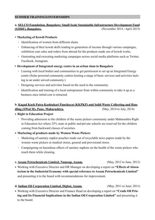 SUMMER TRAININGS/INTERNSHIPS
a. SELCO Foundation, Bangalore; Small Scale Sustainable Infrastructure Development Fund
(S3IDF), Bangalore. (November 2014 - April 2015)
• Marketing of Kowdi Products
- Identification of women from different slums
- Enhancing of their kowdi skills leading to generation of income through various campaigns,
exhibition cum sales and orders from abroad for the products made out of kowdi works.
- Generating and executing marketing campaigns across social media platforms such as Twitter,
Facebook, Instagram.
• Development of Integrated energy centre in an urban slum in Bangalore
- Liaising with local bodies and communities to get permission to set up an Integrated Energy
centre (Solar powered community centres hosting a range of basic services and activities lack-
ing in an under served community.)
- Designing services and activities based on the need in the community.
- Identification and training of a local entrepreneur from within community to take it up as a
business once initial cost is retracted.
b. Kagad Kach Patra Kashtakari Panchayat (KKPKP) and Solid Waste Collecting and Han-
dling (SWaCH), Pune, Maharashtra. (May, 2014 to July, 2014)
• Right to Education Project
- Providing admission to the children of the waste pickers community under Maharashtra Right
to Education Act where 25% seats in public and private schools are reserved for the children
coming from backward classes of societies.
• Marketing of products made by Women Waste Pickers
- Marketing of sanitary napkin pouches made out of recyclable news papers made by the
women waste pickers in medical stores, general and provisional stores
- Campaigning on hazardous effects of sanitary napkins on the health of the waste pickers who
touch them while cleaning.
c. Assam Petrochemicals Limited, Namrup, Assam. (May, 2012 to June, 2012)
• Working with Executive Director and HR Manager on developing a report on “Effects of Absen-
teeism in the Industrial Economy with special reference to Assam Petrochemicals Limited”
and presenting it to the board with recommendations for improvement.
d. Indian Oil Corporation Limited, Digboi, Assam. (May, 2011 to June, 2011)
• Working with Executive Director and Finance Head on developing a report on “Crude Oil Pric-
ing and Its Financial Implications in the Indian Oil Corporation Limited” and presenting it
to the board.
 