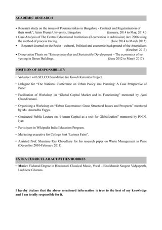 ACADEMIC RESEARCH
• Research study on the issues of Pourakarmikas in Bangalore - Contract and Regularization of
their work”, Azim Premji University, Bangalore (January, 2014 to May, 2014.)
• Case Analysis of The Central Educational Institutions (Reservation in Admission) Act, 2006 using
the method of process tracing. (June 2014 to March 2015)
• Research Journal on the Socio – cultural, Political and economic background of the Attapadians
(October, 2013)
• Dissertation Thesis on “Entrepreneurship and Sustainable Development – The economics of in-
vesting in Green Buildings. (June 2012 to March 2013)
POSITION OF RESPONSIBILITY
• Volunteer with SELCO Foundation for Kowdi Kutumba Project.
• Delegate for “The National Conference on Urban Policy and Planning: A Case Perspective of
Pune”
• Facilitation of Workshop on “Global Capital Market and its Functioning” mentored by Jyoti
Chandiramani.
• Organising a Workshop on “Urban Governance: Gross Structural Issues and Prospects” mentored
by Ms. Anuradha Yagya.
• Conducted Public Lecture on “Human Capital as a tool for Globalization” mentored by P.N.N.
Iyer.
• Participant in Wikipedia India Education Program.
• Marketing executive for College Fest “Laissez Faire”.
• Assisted Prof. Shantanu Ray Choudhary for his research paper on Waste Management in Pune
(December 2010-February 2011)
EXTRA CURRICULAR ACTIVITIES/HOBBIES
• Music: Visharad Degree in Hindustani Classical Music, Vocal – Bhatkhande Sangeet Vidyapeeth,
Lucknow Gharana.
I hereby declare that the above mentioned information is true to the best of my knowledge
and I am totally responsible for it.
 