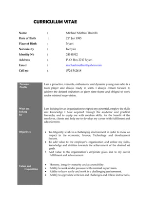 CURRICULUM VITAENAL INFORMATION
Name : Michael Muthui Thumbi
Date of Birth : 21st
Jan 1985
Place of Birth : Nyeri
Nationality : Kenyan
Identity No : 24141812
Address : P. O. Box 2747 Nyeri
Email : michaelmuthui@yahoo.com
Cell no : 0724 542618
BACKGROUND
Personal
Profile
I am a proactive, versatile, enthusiastic and dynamic young man who is a
team player and always ready to learn. I always remain focused to
achieve the desired objectives at given time frame and obliged to work
under minimal supervision.
What am
looking
for
I am looking for an organization to exploit my potential, employ the skills
and knowledge I have acquired through the academic and practical
hierarchy and to equip me with modern skills, for the benefit of the
employer, clients and help me to develop my career with fulfillment and
advancement.
Objectives • To diligently work in a challenging environment in order to make an
impact in the economic, finance, Technology and development
Sectors.
• To add value to the employer’s organization and utilize my skills,
knowledge and abilities towards the achievement of the desired set
goals.
• Add value to the organization’s corporate goals and to my career
fulfillment and advancement.
Values and
Capabilities
• Honesty, integrity maturity and accountability.
• Ability to work under pressure with minimal supervision.
• Ability to learn easily and work in a challenging environment.
• Ability to appreciate criticism and challenges and follow instructions.
 