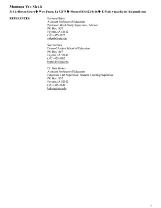 Montana Van Sickle
316 Jefferson Street  WestUnion, IA 52175  Phone:(563) 422-8106  E-Mail: vansicklem416@gmail.com
3
REFERENCES: Barbara Ehlers
Assistant Professor of Education
Professor,Work Study Supervisor, Advisor
PO Box 1857
Fayette, IA 52142
(563) 425-5322
ehlersb@uiu.edu
Sue Burrack
Dean of Andres School of Education
PO Box 1857
Fayette, IA 52142
(563) 425-5982
burracks@uiu.edu
Dr. Gina Kuker
Assistant Professor of Education
Education Club Supervisor, Student Teaching Supervisor
PO Box 1857
Fayette, IA 52142
(563) 425-5240
kukerg@uiu.edu
 