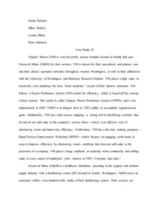 Serina Robnett
Jillian Bakker
Conner Black
Ryan Atkinson
Case Study #2
Virginia Mason (VM) is a not-for-profit, private hospital located in Seattle that uses
Owens & Minor (O&M) for their services. VM is known for their specialized and primary care
and their clinical operation networks throughout western Washington, as well as their affiliations
with the University of Washington and Benaroya Research Institute. VM places a high value on
teamwork, even including the term, “team medicine,” as part of their mission statement. VM
follows a Toyota Production System (TPS) model for efficiency, which is based off the concept
of lean systems. This model is called Virginia Mason Production System (VMPS), and it was
implemented in 2002. VMPS is an integral facet in VM’s ability to accomplish organizational
goals. Additionally, VM uses value-stream mapping—a strong tool in identifying activities that
do and do not add value to the company’s service flows—which is an effective way of
eliminating waste and improving efficiency. Furthermore, VM has a five-day training program—
Rapid Process Improvement Workshop (RPIW)—which focuses on engaging work teams in
ways to improve efficiency by eliminating waste—anything that does not add value to the
processes of a company. VM places a large emphasis on reducing waste continually and adding
value to every aspect of employees’ jobs—known as VM’s “everyday lean idea.”
Owens & Minor (O&M) is a healthcare distributor operating in the surgical and medical
supply industry with a distributing center (DC) located in Seattle, Washington. O&M serves its
customers within a two-hundred-mile radius of their distributing centers. Their services are
 
