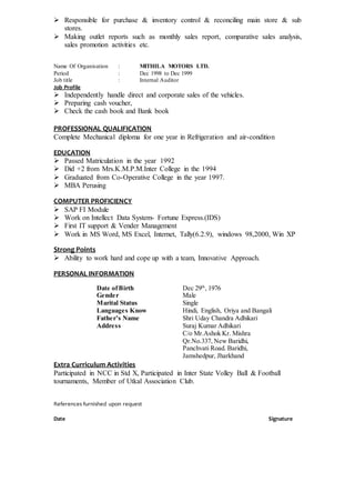  Responsible for purchase & inventory control & reconciling main store & sub
stores.
 Making outlet reports such as monthly sales report, comparative sales analysis,
sales promotion activities etc.
Name Of Organisation : MITHILA MOTORS LTD.
Period : Dec 1998 to Dec 1999
Job title : Internal Auditor
Job Profile
 Independently handle direct and corporate sales of the vehicles.
 Preparing cash voucher,
 Check the cash book and Bank book
PROFESSIONAL QUALIFICATION
Complete Mechanical diploma for one year in Refrigeration and air-condition
EDUCATION
 Passed Matriculation in the year 1992
 Did +2 from Mrs.K.M.P.M.Inter College in the 1994
 Graduated from Co-Operative College in the year 1997.
 MBA Perusing
COMPUTER PROFICIENCY
 SAP FI Module
 Work on Intellect Data System- Fortune Express.(IDS)
 First IT support & Vender Management
 Work in MS Word, MS Excel, Internet, Tally(6.2.9), windows 98,2000, Win XP
Strong Points
 Ability to work hard and cope up with a team, Innovative Approach.
PERSONAL INFORMATION
Date ofBirth Dec 29th
, 1976
Gender Male
Marital Status Single
Languages Know Hindi, English, Oriya and Bangali
Father’s Name Shri Uday Chandra Adhikari
Address Suraj Kumar Adhikari
C/o Mr.Ashok Kr. Mishra
Qr.No.337, New Baridhi,
Panchvati Road. Baridhi,
Jamshedpur, Jharkhand
Extra Curriculum Activities
Participated in NCC in Std X, Participated in Inter State Volley Ball & Football
tournaments, Member of Utkal Association Club.
References furnished upon request
Date Signature
 