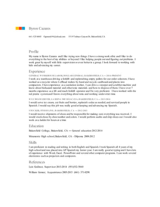 Profile
My name is Byron Cazares and I like trying new things.I have a strong work ethic and I like to do
everything to the best of my abilities or beyond.I like helping people out and figuring out problems. I
work great by myself with little supervision or even betterin a group. I look forward to working with
kids and advancing my career.
Experience
GENERAL WORKHOUSELABOR, DOLLARGENERAL; BAKERSFIELD, CA — 2014-PRESENT
I work at a warehouse driving a forklift and replenishing empty pallets for our order selectors.I have
worked as a recycler where I offload trailers by hand and recycle cardboard and plastic into
compactors. I have experience as a sanitation worker, I can drive a sweeper and scrubbermachine and
know about biohazard material and othertoxic materials and how to dispose of them. I have over 7
months experience as a lift and reach forklift operator and I'm very proficient. I have worked with the
red prairie systemand I know everything about wms and working understrict time.
ICE CREAM SERVER, LA REINA MICHOACANA;BAKERSFIELD, CA — 2013-2014
I would serve ice cream, cut fruits and berries, replenish sodas as needed,and serviced people in
Spanish. I would say this job was really good at keeping and advancing my Spanish.
STOCKER, FINISH LINE; BAKERSFIELD, CA — 2012-2013
I would receive shipments of shoes and be responsible for making sure everything was received. I
would stockshoes by shoe number and colors. I would perform audits and ship shoes out.I would also
work on a ladder for hours at a time.
Education
Bakersfield College, Bakersfield, CA — General education 2012-2014
Miramonte High school,Bakersfield, CA - Dilpoma 2008-2012
Skills
I am proficient in reading and writing in both English and Spanish.I took Spanish all 4 years of my
high schooland was placed into AP Spanish my Junior year. I am really good at typing and I have lots
of experience with Word, Excel, PowerPoint and several other computer programs. I can work several
electronics such as projectors and computers.
References
Luis Godinez; Supervisor 2013-2014 (951)532-5860
William Gomez; Acquaintance 2005-2015 (661) 371-0298
Byron Cazares
661-525-8685 Ogswank94@icloud.com 5519Trabuco CanyonDr, Bakersfield, CA
 