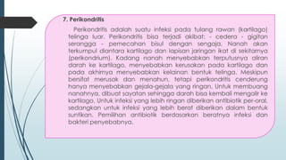 7. Perikondritis
Perikondritis adalah suatu infeksi pada tulang rawan (kartilago)
telinga luar. Perikondritis bisa terjadi akibat: - cedera - gigitan
serangga - pemecahan bisul dengan sengaja. Nanah akan
terkumpul diantara kartilago dan lapisan jaringan ikat di sekitarnya
(perikondrium). Kadang nanah menyebabkan terputusnya aliran
darah ke kartilago, menyebabkan kerusakan pada kartilago dan
pada akhirnya menyebabkan kelainan bentuk telinga. Meskipun
bersifat merusak dan menahun, tetapi perikondritis cenderung
hanya menyebabkan gejala-gejala yang ringan. Untuk membuang
nanahnya, dibuat sayatan sehingga darah bisa kembali mengalir ke
kartilago. Untuk infeksi yang lebih ringan diberikan antibiotik per-oral,
sedangkan untuk infeksi yang lebih berat diberikan dalam bentuk
suntikan. Pemilihan antibiotik berdasarkan beratnya infeksi dan
bakteri penyebabnya.
 